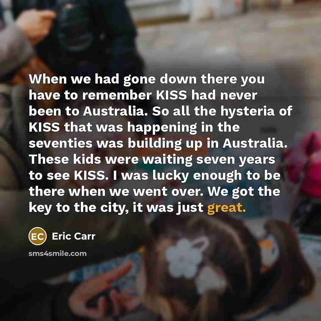 “When we had gone down there you have to remember KISS had never been to Australia. So all the hysteria of KISS that was happening in the seventies was building up in Australia. These kids were waiting seven years to see KISS. I was lucky enough to be there when we went over. We got the key to the…” quote by Eric Carr