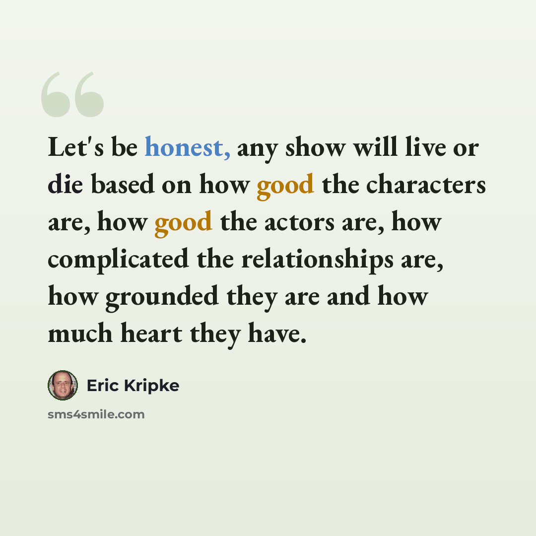“Let's be honest, any show will live or die based on how good the characters are, how good the actors are, how complicated the relationships are, how grounded they are and how much heart they have.” quote by Eric Kripke