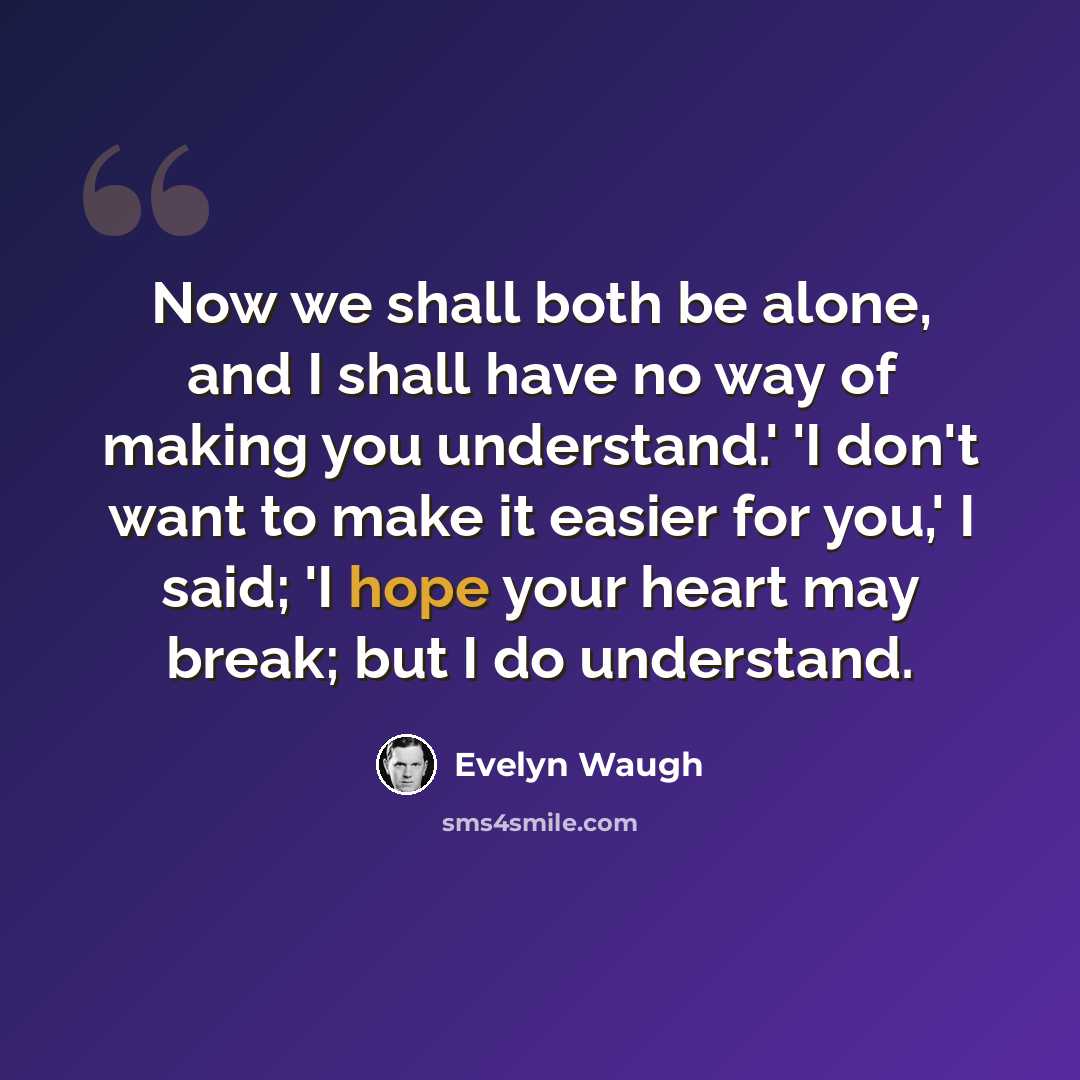 “Now we shall both be alone, and I shall have no way of making you understand.' 'I don't want to make it easier for you,' I said; 'I hope your heart may break; but I do understand.” quote by Evelyn Waugh