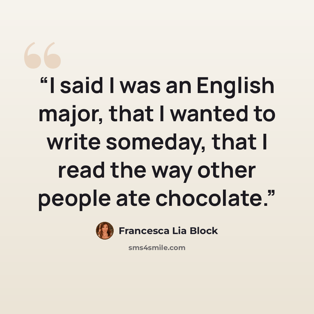 “I said I was an English major, that I wanted to write someday, that I read the way other people ate chocolate.” quote by Francesca Lia Block