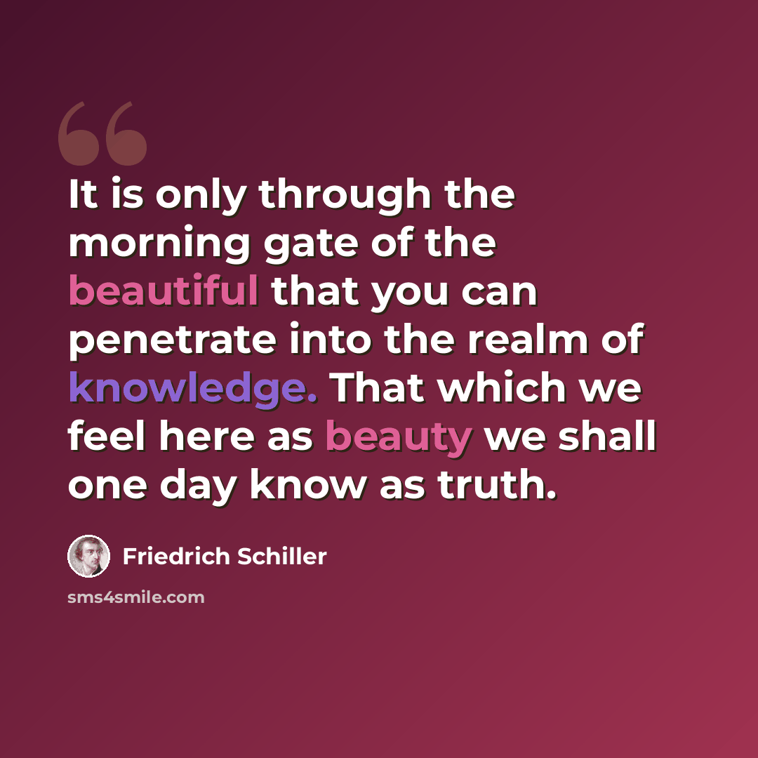 “It is only through the morning gate of the beautiful that you can penetrate into the realm of knowledge. That which we feel here as beauty we shall one day know as truth.” quote by Friedrich Schiller