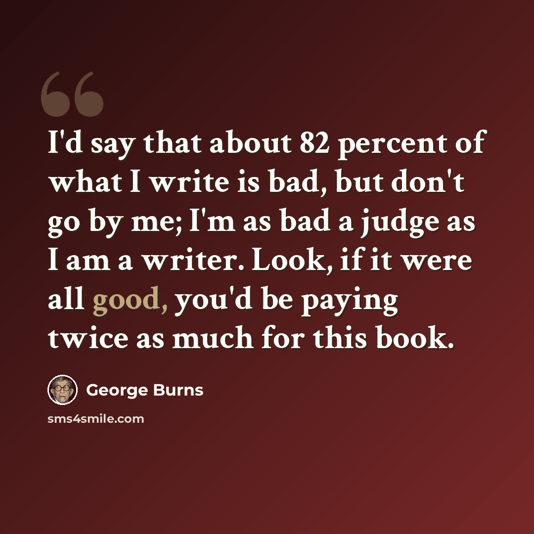 “I'd say that about 82 percent of what I write is bad, but don't go by me; I'm as bad a judge as I am a writer. Look, if it were all good, you'd be paying twice as much for this book.” quote by George Burns