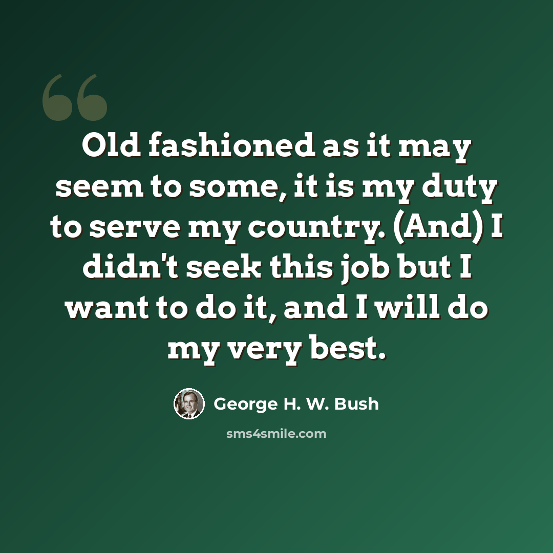 “Old fashioned as it may seem to some, it is my duty to serve my country. (And) I didn't seek this job but I want to do it, and I will do my very best.” quote by George H. W. Bush