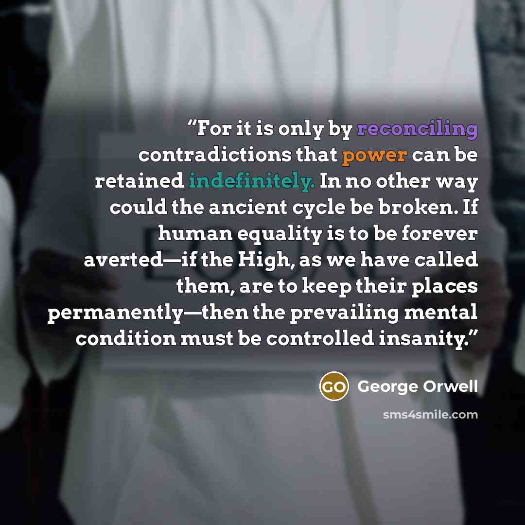 “For it is only by reconciling contradictions that power can be retained indefinitely. In no other way could the ancient cycle be broken. If human equality is to be forever averted—if the High, as we have called them, are to keep their places permanently—then the prevailing mental condition must be…” quote by George Orwell