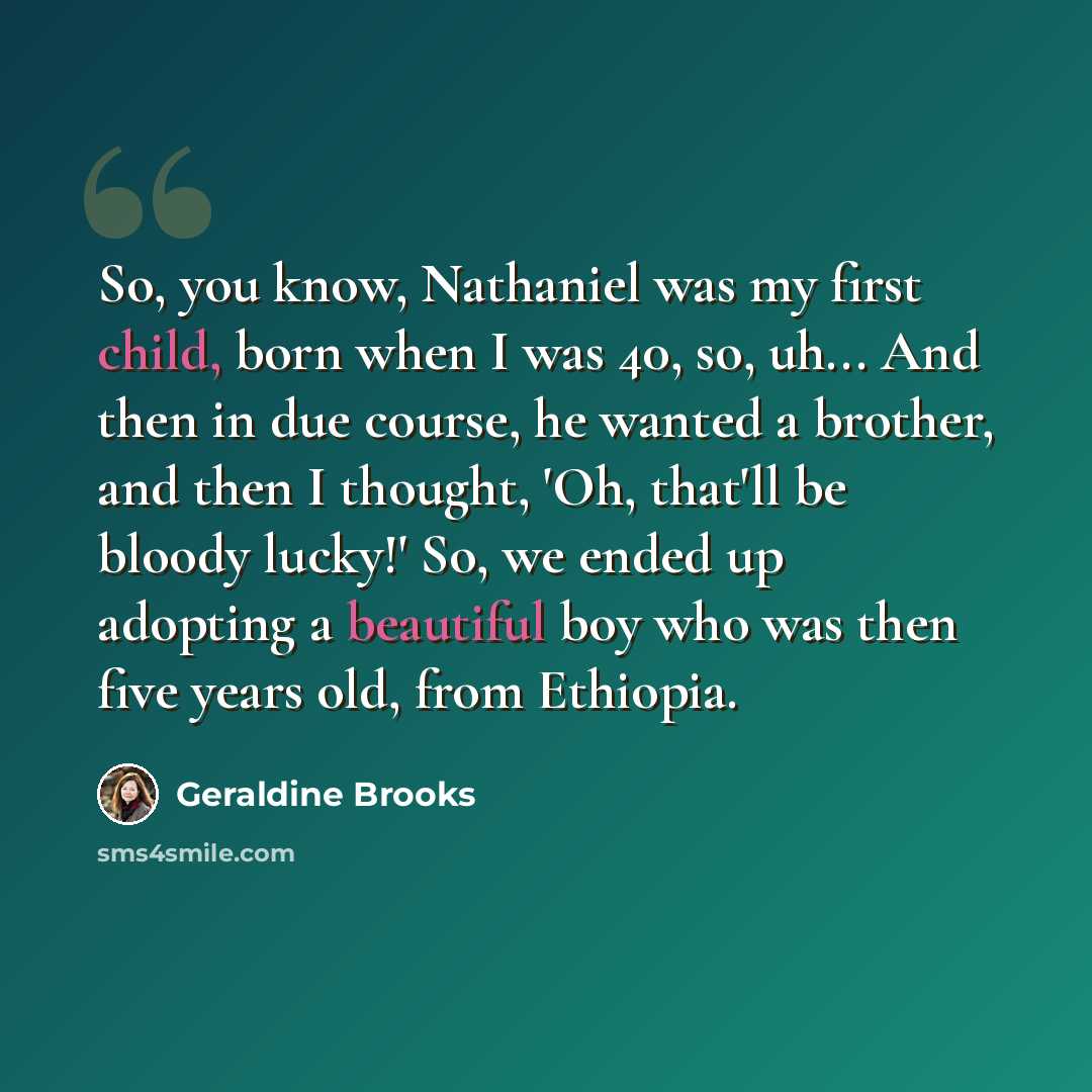 “So, you know, Nathaniel was my first child, born when I was 40, so, uh... And then in due course, he wanted a brother, and then I thought, 'Oh, that'll be bloody lucky!' So, we ended up adopting a beautiful boy who was then five years old, from Ethiopia.” quote by Geraldine Brooks