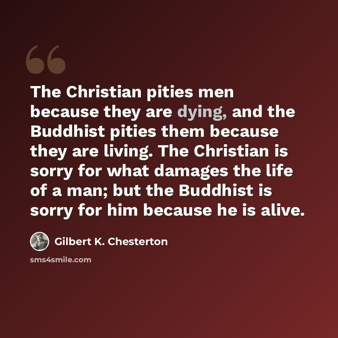 “The Christian pities men because they are dying, and the Buddhist pities them because they are living. The Christian is sorry for what damages the life of a man; but the Buddhist is sorry for him because he is alive.” quote by Gilbert K. Chesterton