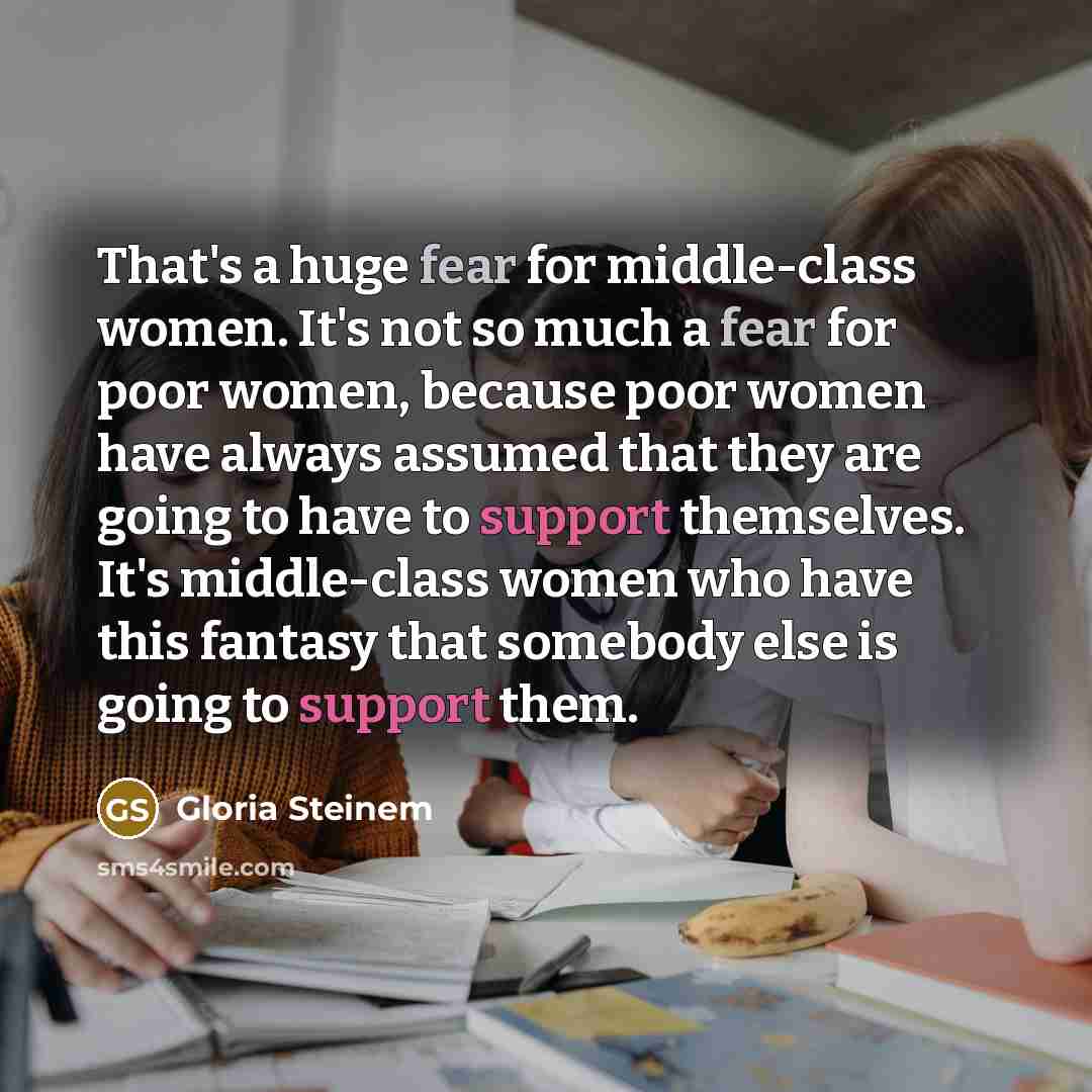 “That's a huge fear for middle-class women. It's not so much a fear for poor women, because poor women have always assumed that they are going to have to support themselves. It's middle-class women who have this fantasy that somebody else is going to support them.” quote by Gloria Steinem