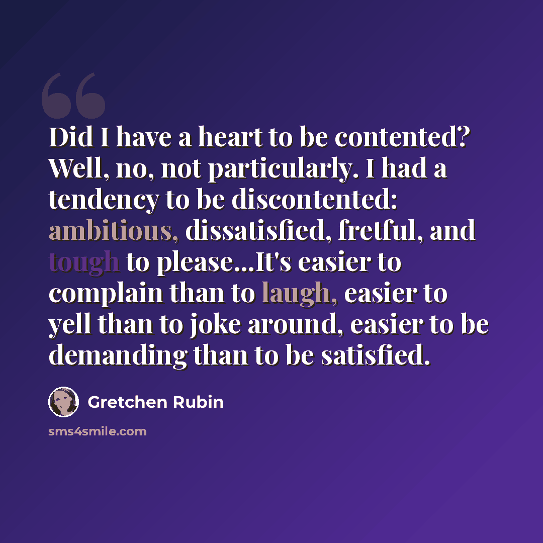 “Did I have a heart to be contented? Well, no, not particularly. I had a tendency to be discontented: ambitious, dissatisfied, fretful, and tough to please...It's easier to complain than to laugh, easier to yell than to joke around, easier to be demanding than to be satisfied.” quote by Gretchen Rubin