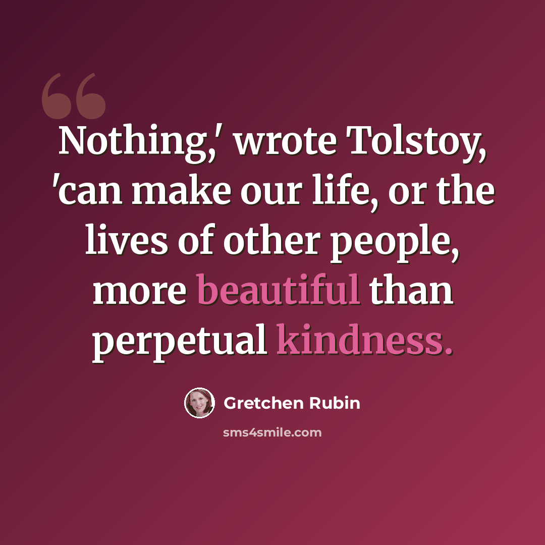 “Nothing,' wrote Tolstoy, 'can make our life, or the lives of other people, more beautiful than perpetual kindness.” quote by Gretchen Rubin