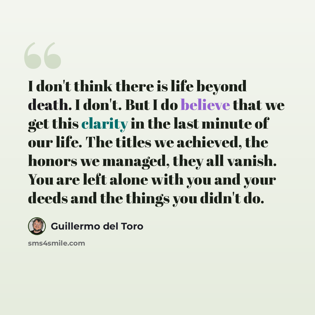 “I don't think there is life beyond death. I don't. But I do believe that we get this clarity in the last minute of our life. The titles we achieved, the honors we managed, they all vanish. You are left alone with you and your deeds and the things you didn't do.” quote by Guillermo del Toro