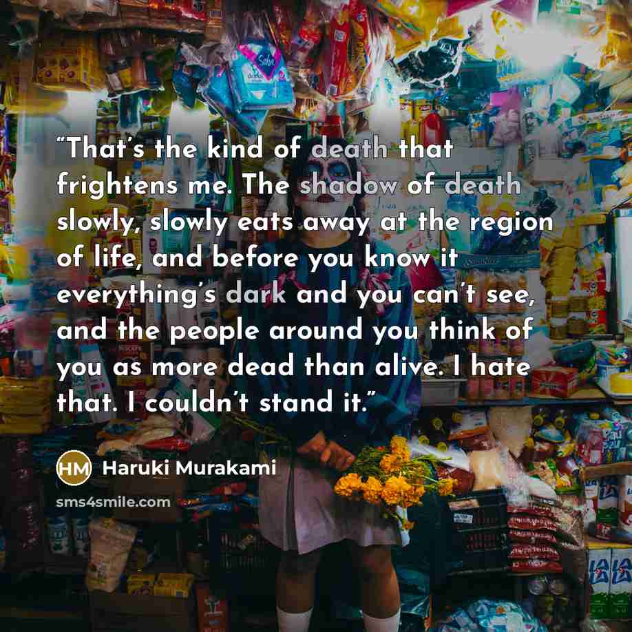 “That’s the kind of death that frightens me. The shadow of death slowly, slowly eats away at the region of life, and before you know it everything’s dark and you can’t see, and the people around you think of you as more dead than alive. I hate that. I couldn’t stand it.” quote by Haruki Murakami