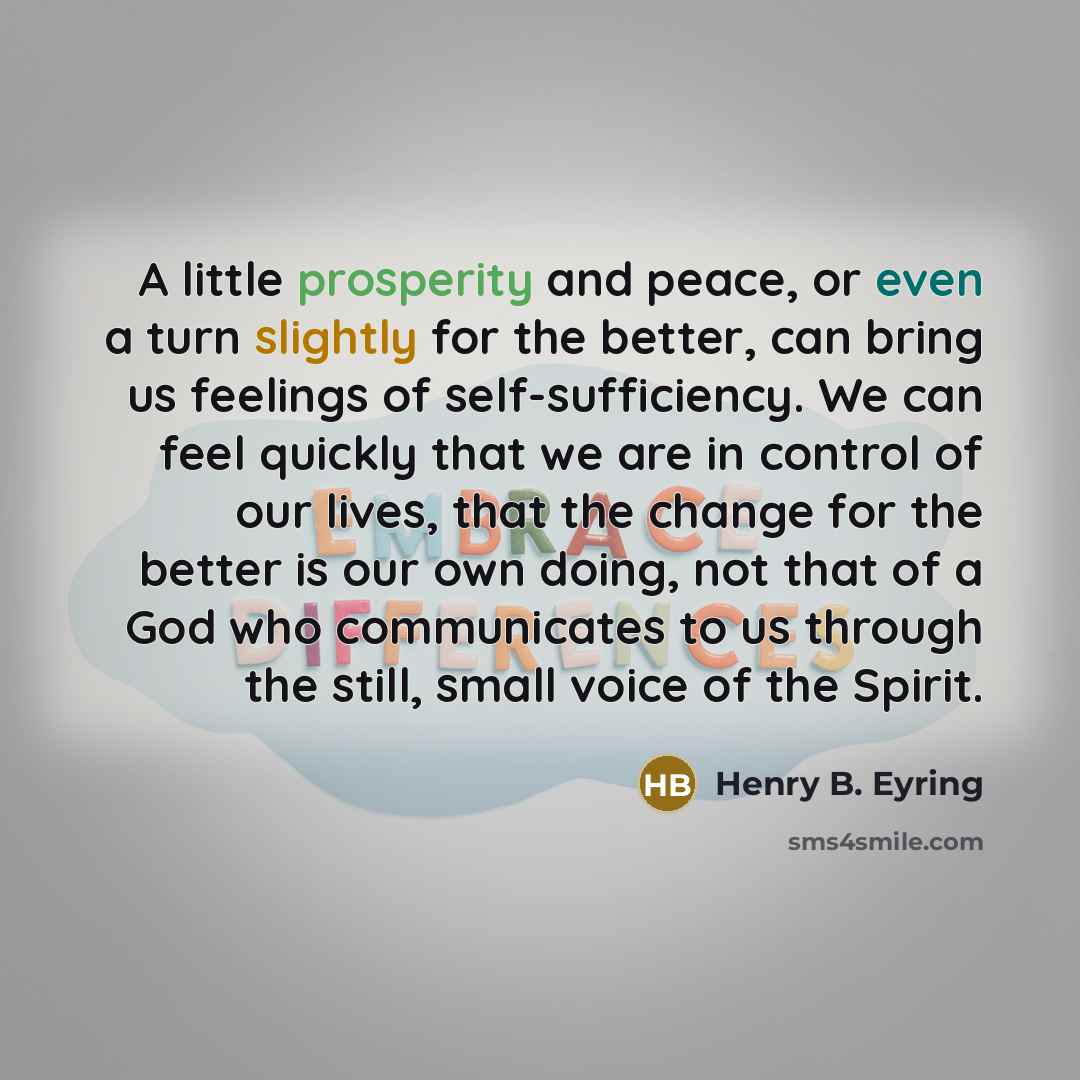 “A little prosperity and peace, or even a turn slightly for the better, can bring us feelings of self-sufficiency. We can feel quickly that we are in control of our lives, that the change for the better is our own doing, not that of a God who communicates to us through the still, small voice of the…” quote by Henry B. Eyring