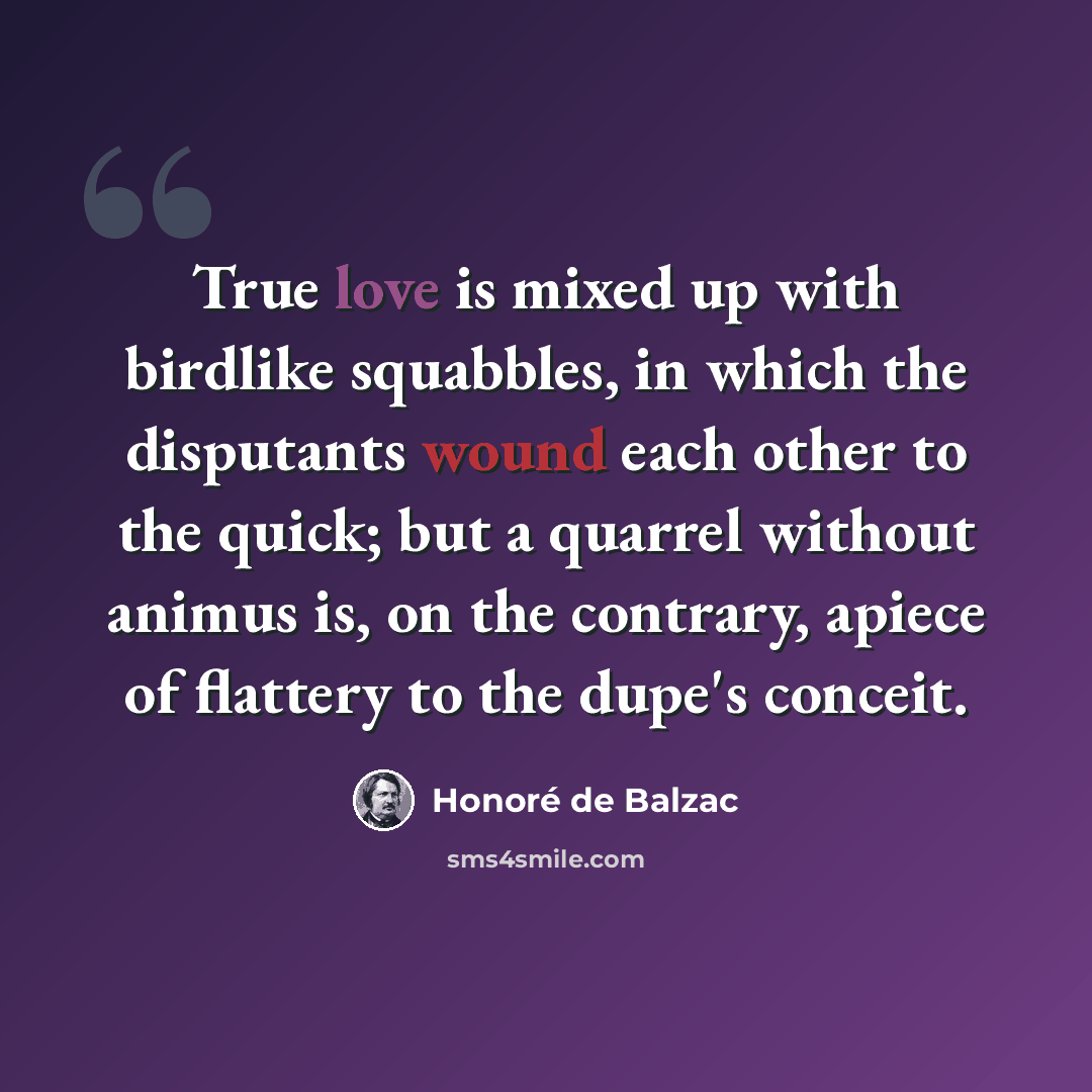 “True love is mixed up with birdlike squabbles, in which the disputants wound each other to the quick; but a quarrel without animus is, on the contrary, apiece of flattery to the dupe's conceit.” quote by Honore de Balzac