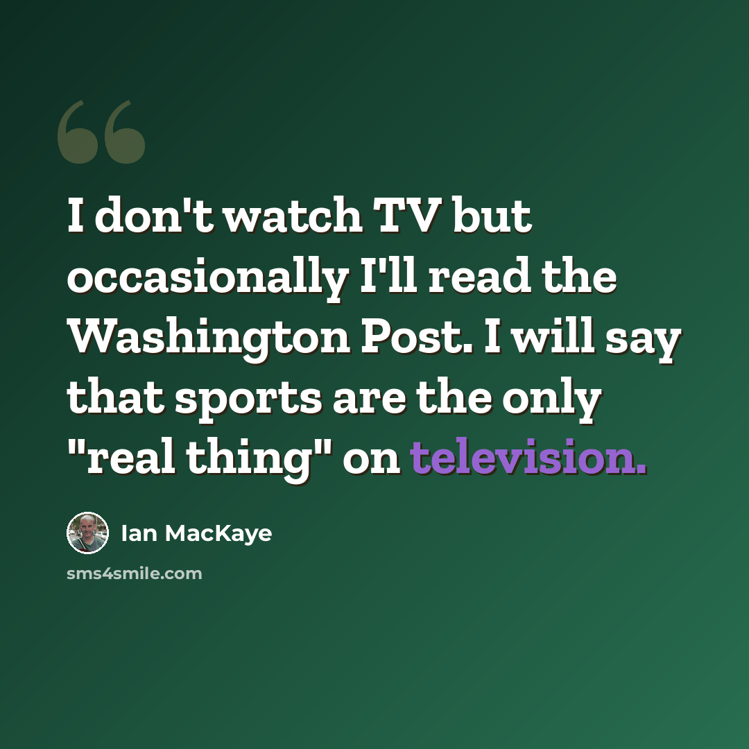 “I don't watch TV but occasionally I'll read the Washington Post. I will say that sports are the only "real thing" on television.” quote by Ian MacKaye