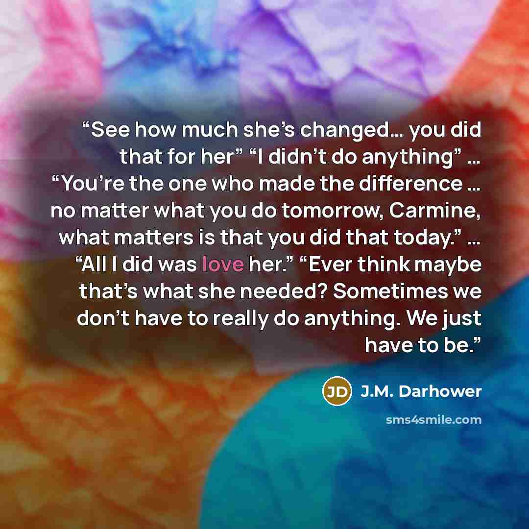 “See how much she’s changed… you did that for her” “I didn’t do anything” … “You’re the one who made the difference … no matter what you do tomorrow, Carmine, what matters is that you did that today.” … “All I did was love her.” “Ever think maybe that’s what she needed? Sometimes we don’t have to…” quote by J.M. Darhower