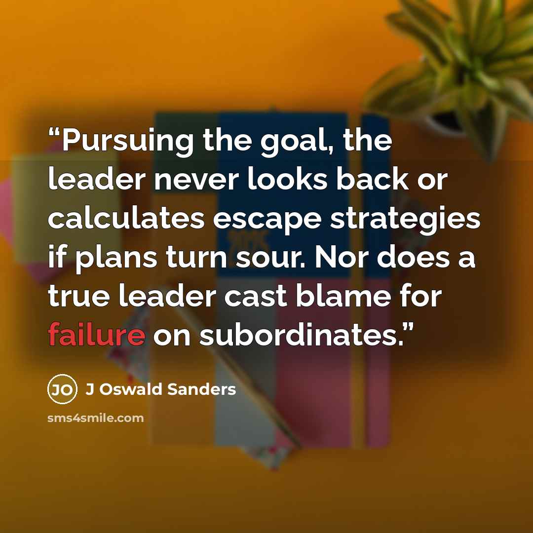 “Pursuing the goal, the leader never looks back or calculates escape strategies if plans turn sour. Nor does a true leader cast blame for failure on subordinates.” quote by J Oswald Sanders