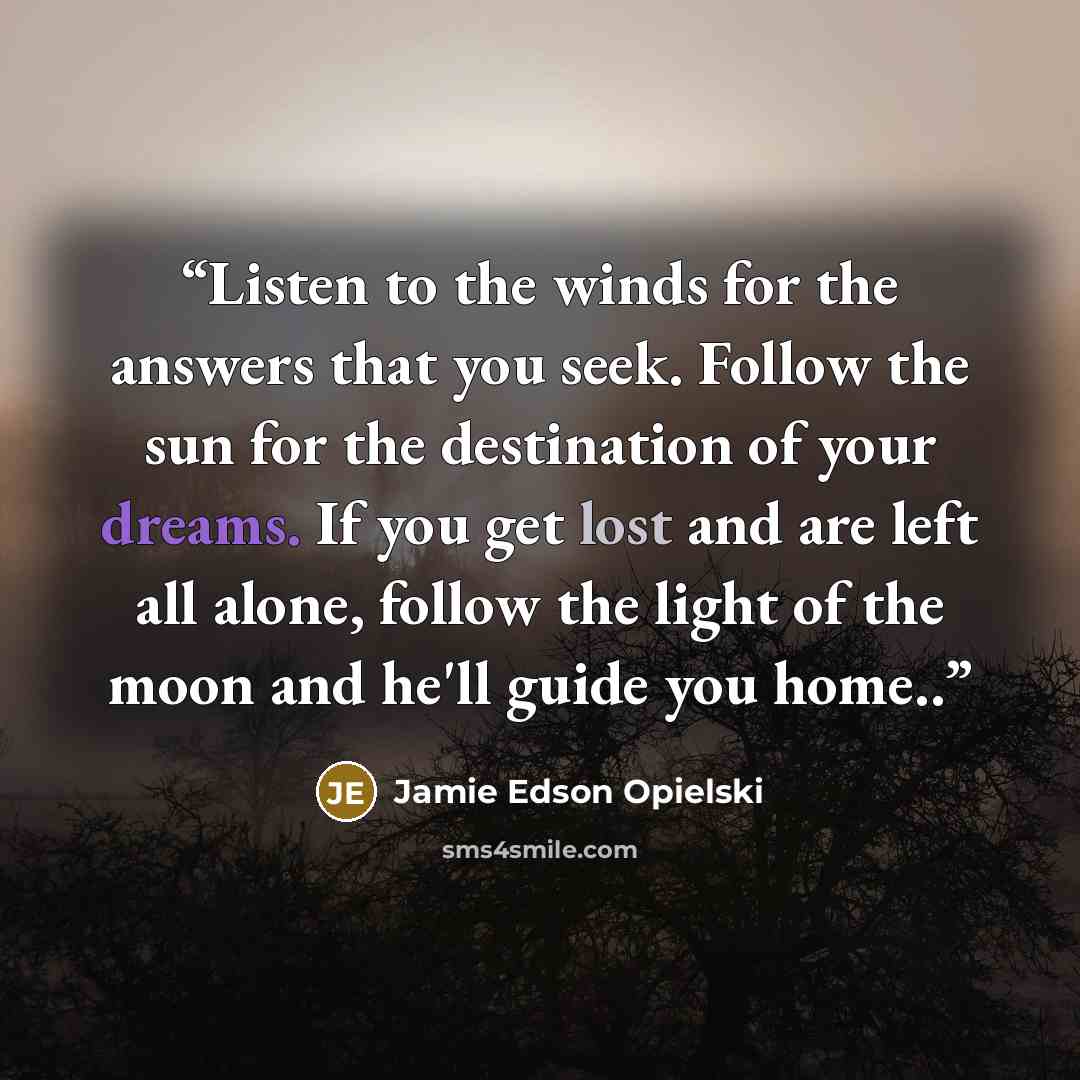 “Listen to the winds for the answers that you seek. Follow the sun for the destination of your dreams. If you get lost and are left all alone, follow the light of the moon and he'll guide you home..” quote by Jamie Edson Opielski