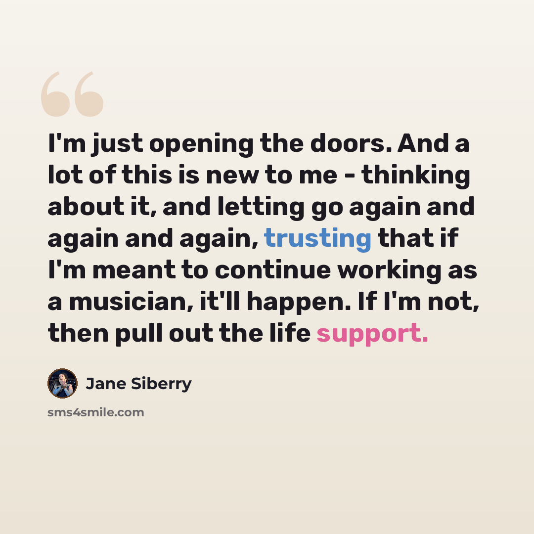 “I'm just opening the doors. And a lot of this is new to me - thinking about it, and letting go again and again and again, trusting that if I'm meant to continue working as a musician, it'll happen. If I'm not, then pull out the life support.” quote by Jane Siberry