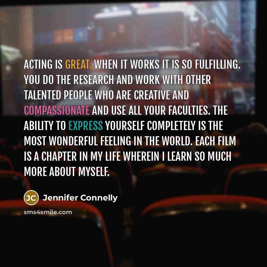 “Acting is great. When it works it is so fulfilling. You do the research and work with other talented people who are creative and compassionate and use all your faculties. The ability to express yourself completely is the most wonderful feeling in the world. Each film is a chapter in my life…” quote by Jennifer Connelly