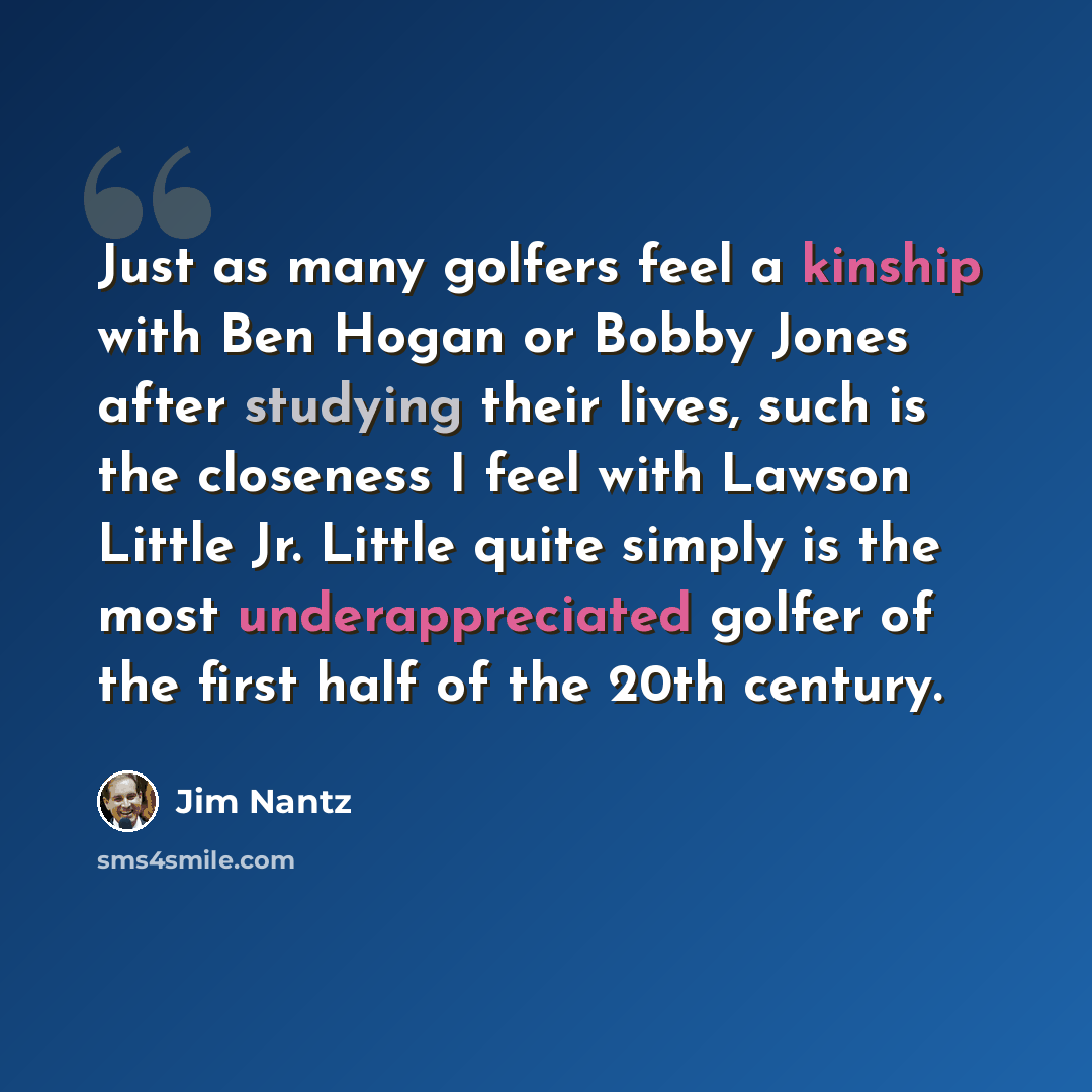 “Just as many golfers feel a kinship with Ben Hogan or Bobby Jones after studying their lives, such is the closeness I feel with Lawson Little Jr. Little quite simply is the most underappreciated golfer of the first half of the 20th century.” quote by Jim Nantz