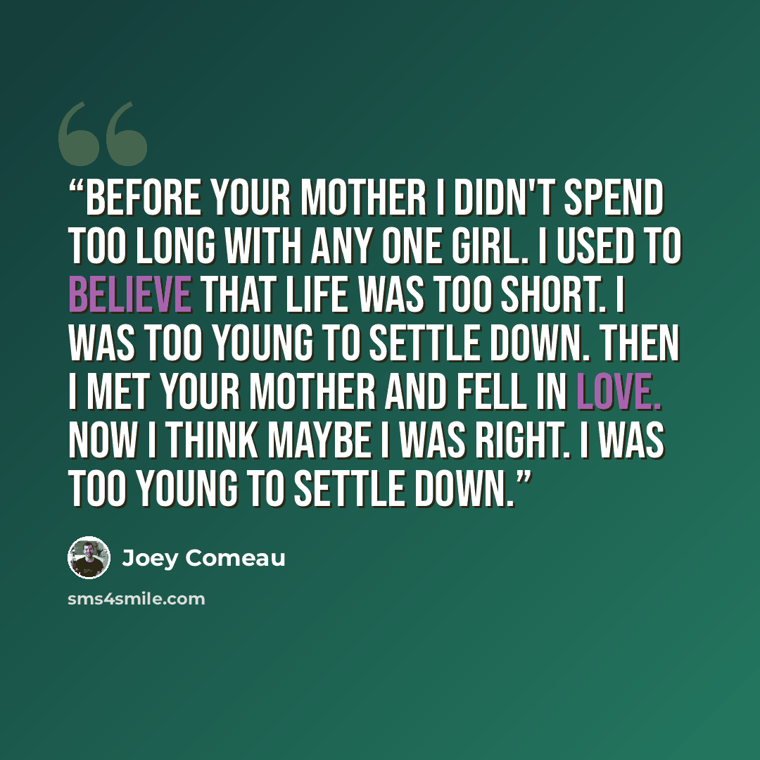 “Before your mother I didn't spend too long with any one girl. I used to believe that life was too short. I was too young to settle down. Then I met your mother and fell in love. Now I think maybe I was right. I was too young to settle down.” quote by Joey Comeau