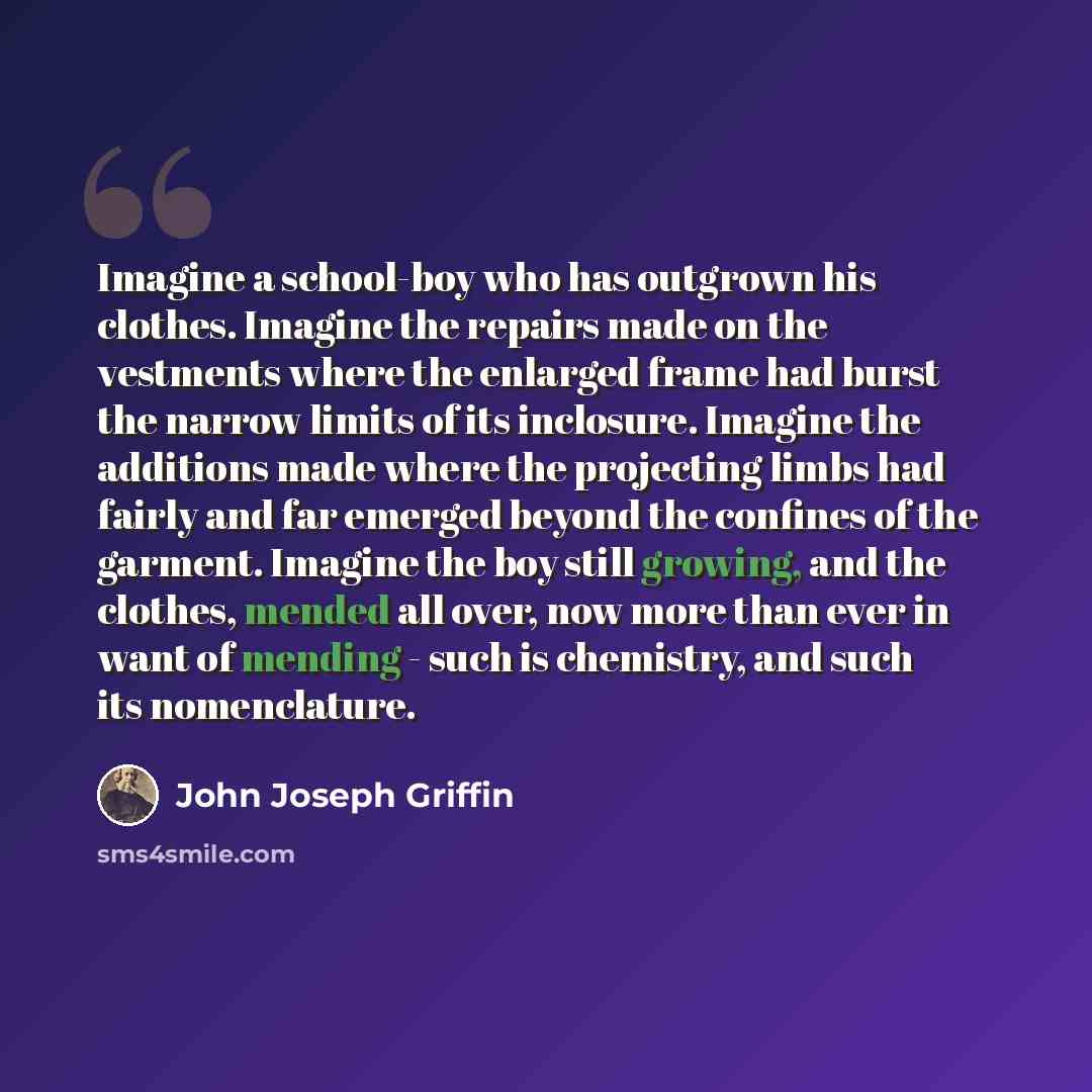 “Imagine a school-boy who has outgrown his clothes. Imagine the repairs made on the vestments where the enlarged frame had burst the narrow limits of its inclosure. Imagine the additions made where the projecting limbs had fairly and far emerged beyond the confines of the garment. Imagine the boy…” quote by John Joseph Griffin