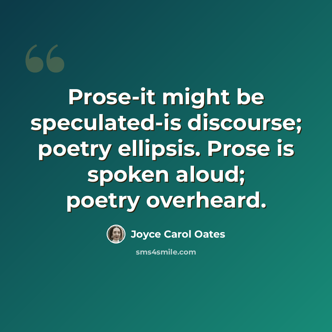 “Prose-it might be speculated-is discourse; poetry ellipsis. Prose is spoken aloud; poetry overheard.” quote by Joyce Carol Oates