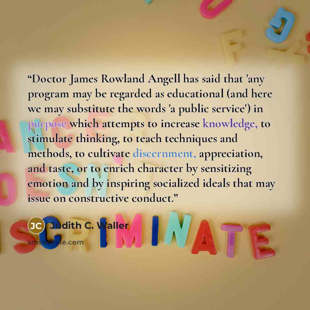 “Doctor James Rowland Angell has said that 'any program may be regarded as educational (and here we may substitute the words 'a public service') in purpose which attempts to increase knowledge, to stimulate thinking, to teach techniques and methods, to cultivate discernment, appreciation, and…” quote by Judith C. Waller
