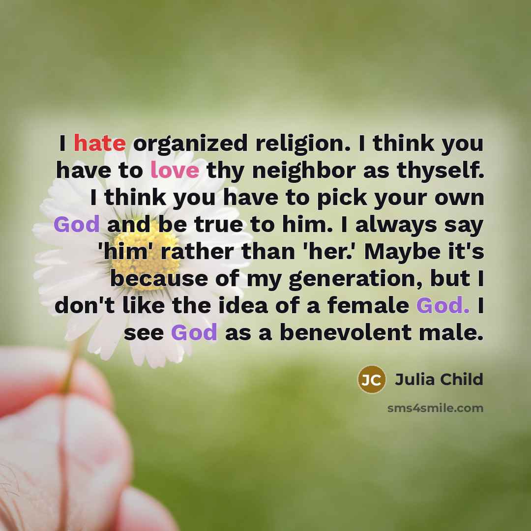 “I hate organized religion. I think you have to love thy neighbor as thyself. I think you have to pick your own God and be true to him. I always say 'him' rather than 'her.' Maybe it's because of my generation, but I don't like the idea of a female God. I see God as a benevolent male.” quote by Julia Child