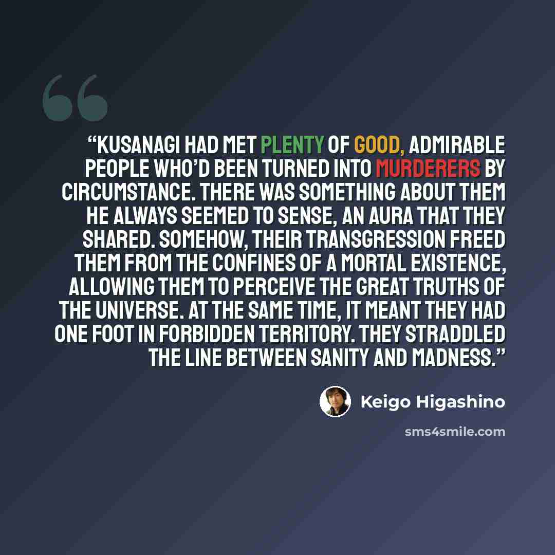 “Kusanagi had met plenty of good, admirable people who’d been turned into murderers by circumstance. There was something about them he always seemed to sense, an aura that they shared. Somehow, their transgression freed them from the confines of a mortal existence, allowing them to perceive the…” quote by Keigo Higashino