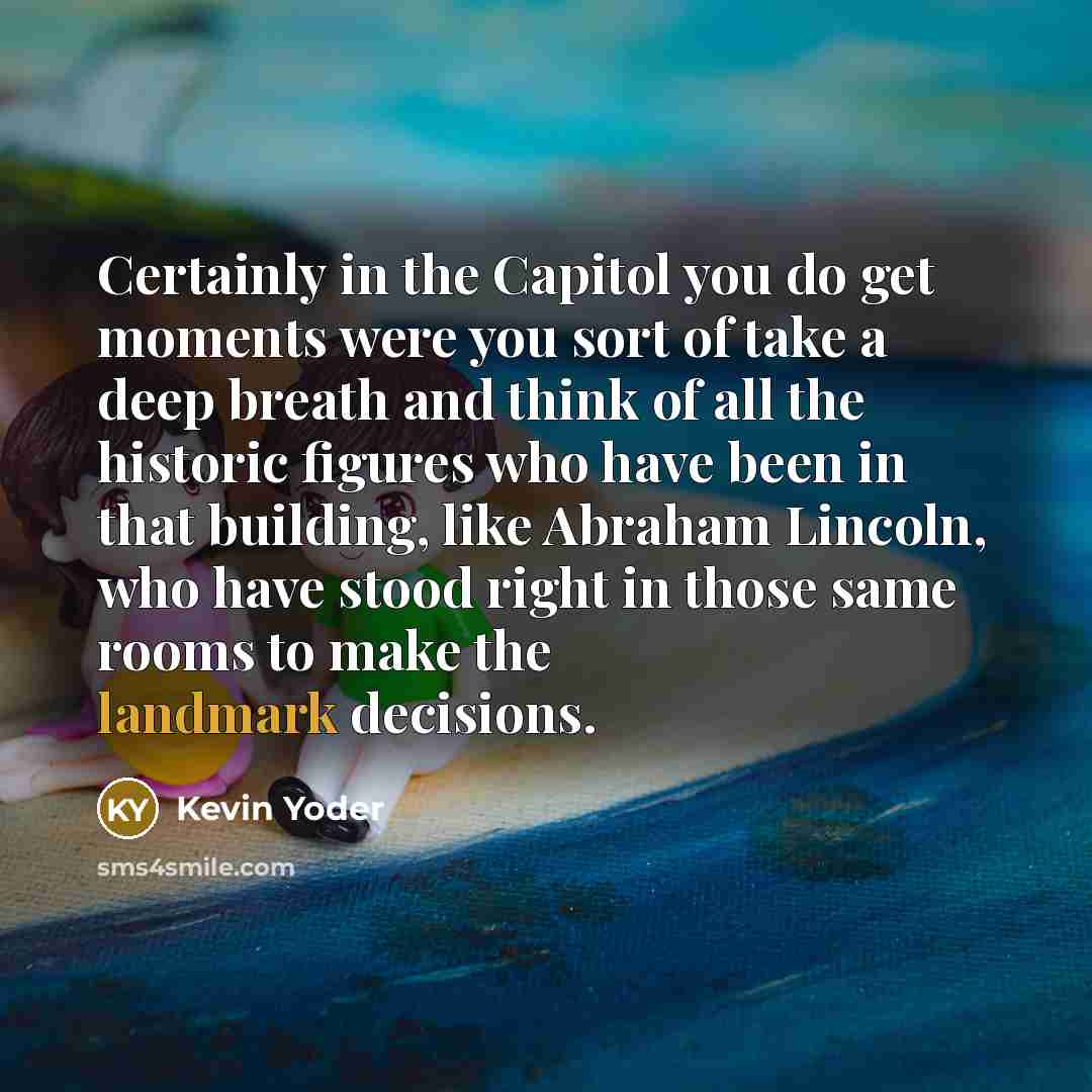 “Certainly in the Capitol you do get moments were you sort of take a deep breath and think of all the historic figures who have been in that building, like Abraham Lincoln, who have stood right in those same rooms to make the landmark decisions.” quote by Kevin Yoder