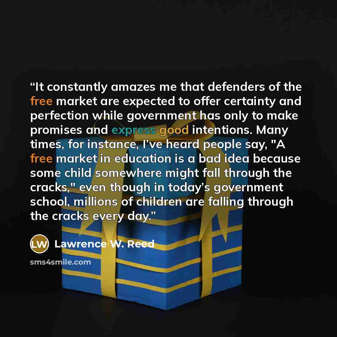 “It constantly amazes me that defenders of the free market are expected to offer certainty and perfection while government has only to make promises and express good intentions. Many times, for instance, I’ve heard people say, "A free market in education is a bad idea because some child somewhere…” quote by Lawrence W. Reed