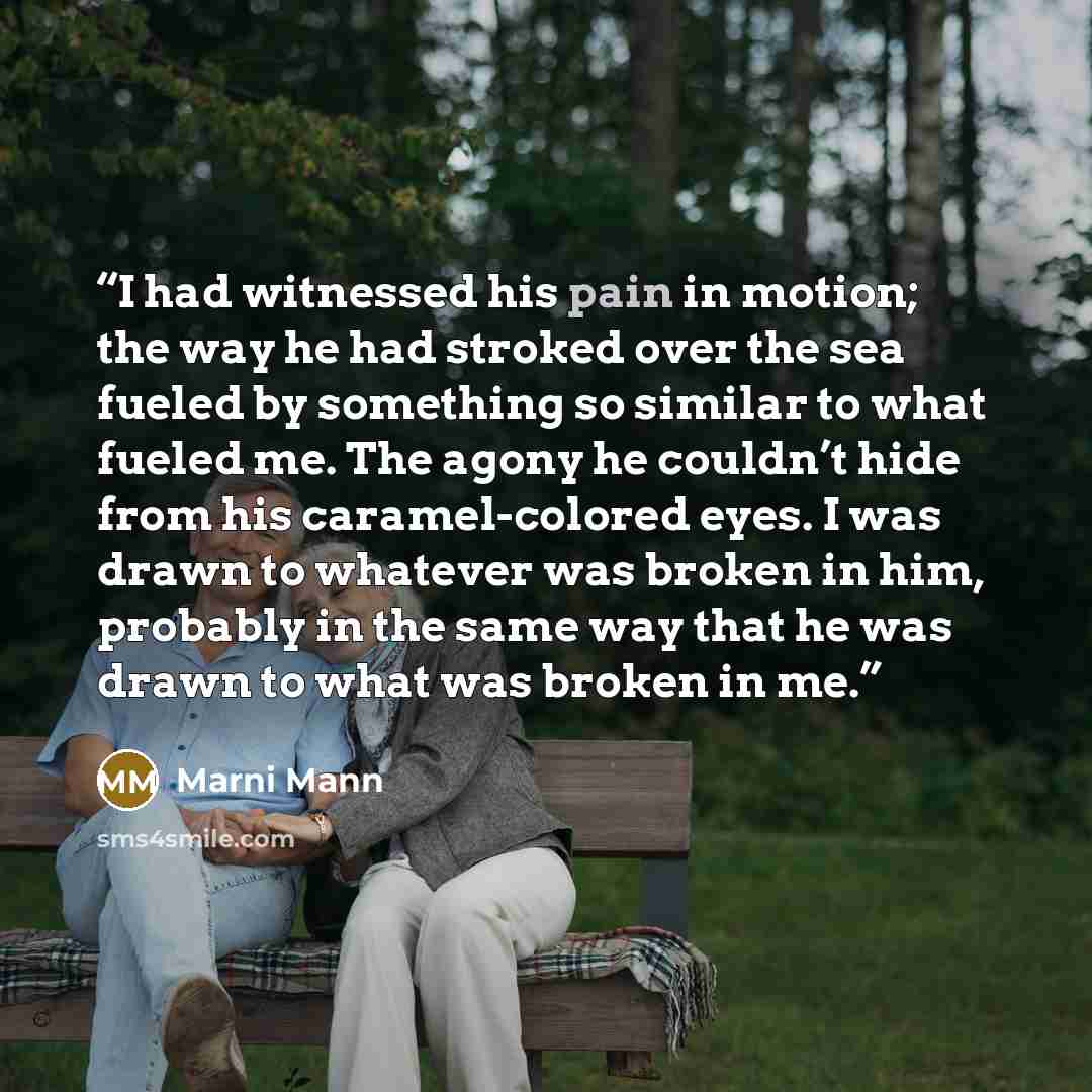 “I had witnessed his pain in motion; the way he had stroked over the sea fueled by something so similar to what fueled me. The agony he couldn’t hide from his caramel-colored eyes. I was drawn to whatever was broken in him, probably in the same way that he was drawn to what was broken in me.” quote by Marni Mann