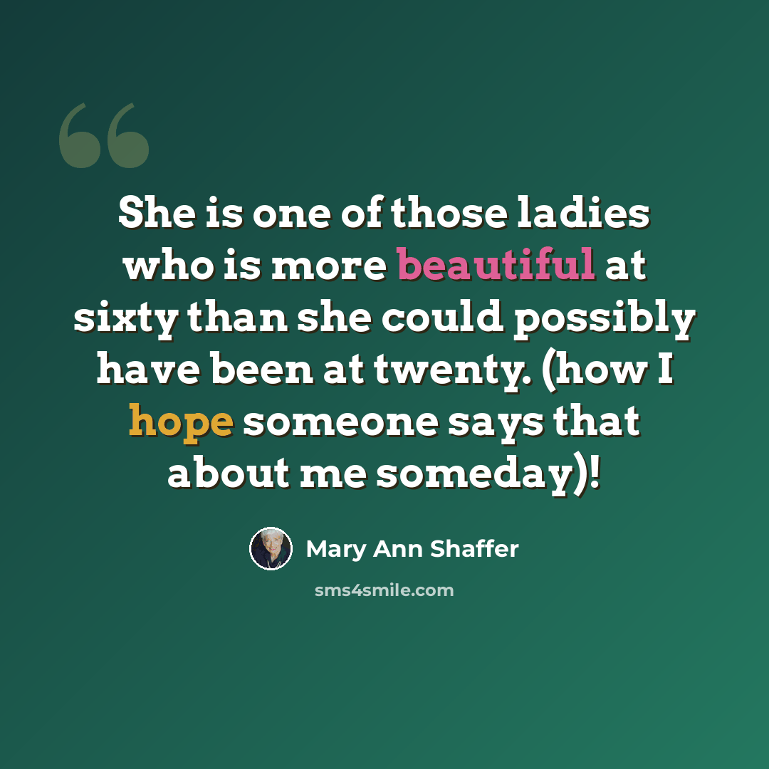 “She is one of those ladies who is more beautiful at sixty than she could possibly have been at twenty. (how I hope someone says that about me someday)!” quote by Mary Ann Shaffer