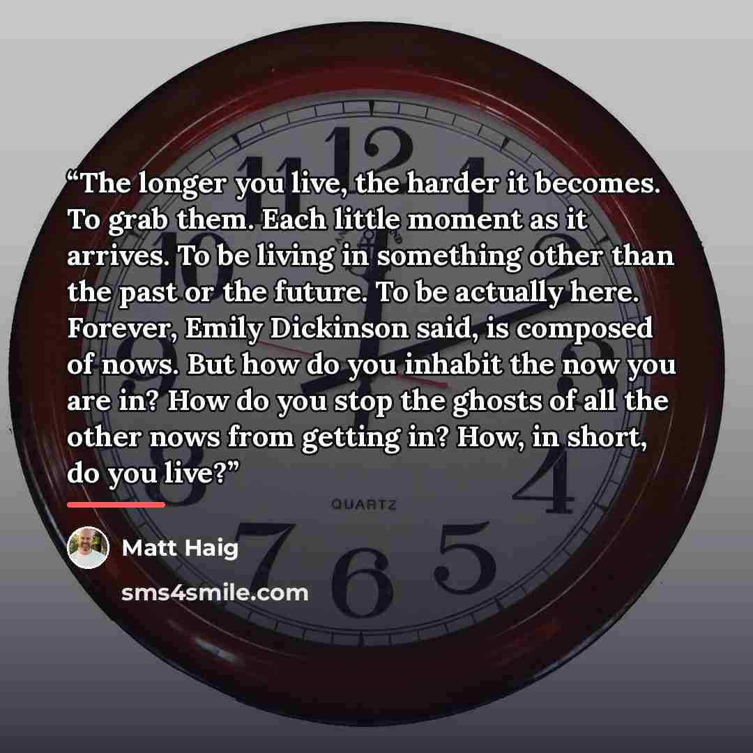 “The longer you live, the harder it becomes. To grab them. Each little moment as it arrives. To be living in something other than the past or the future. To be actually here. Forever, Emily Dickinson said, is composed of nows. But how do you inhabit the now you are in? How do you stop the ghosts of…” quote by Matt Haig