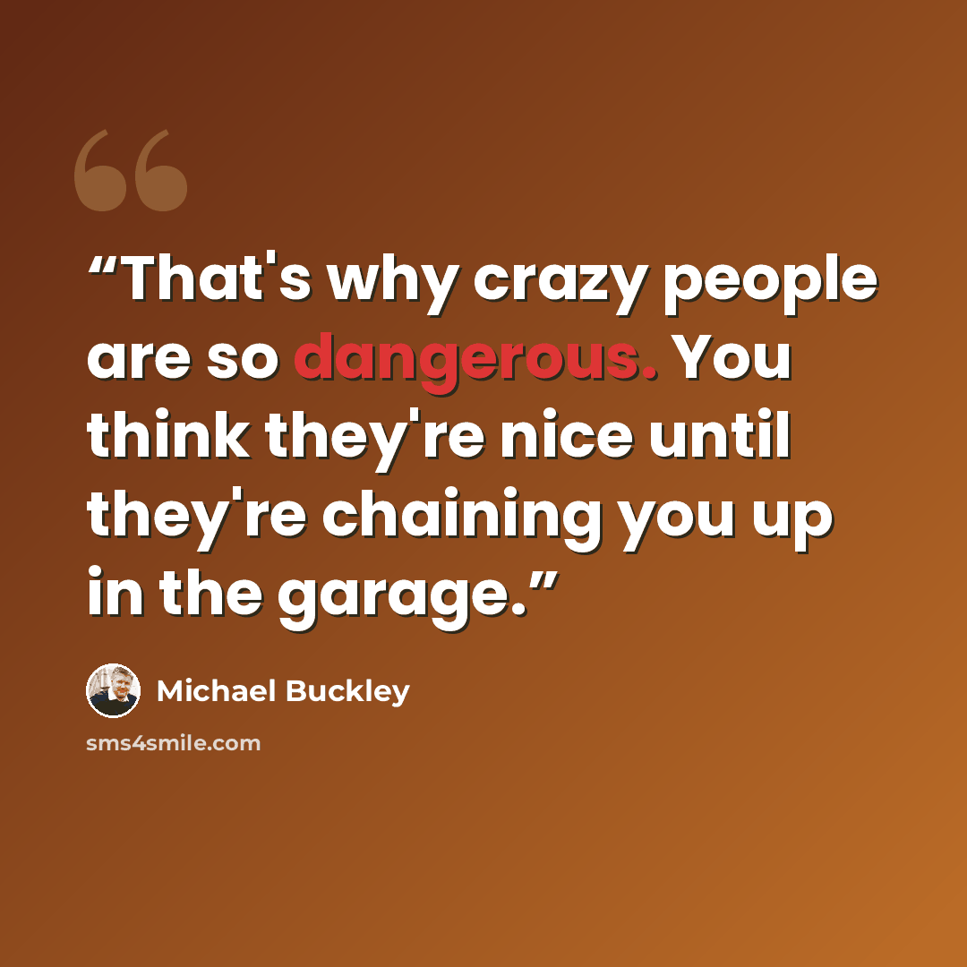 “That's why crazy people are so dangerous. You think they're nice until they're chaining you up in the garage.” quote by Michael Buckley