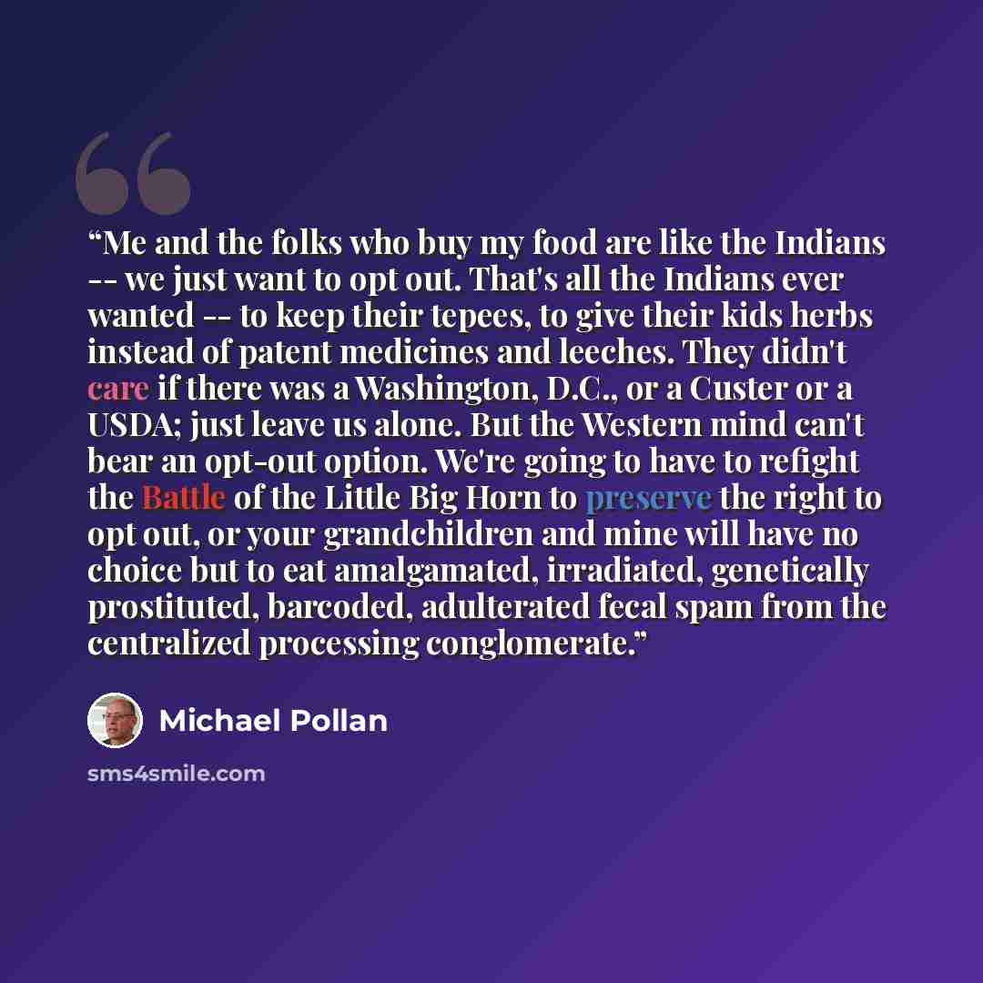 “Me and the folks who buy my food are like the Indians -- we just want to opt out. That's all the Indians ever wanted -- to keep their tepees, to give their kids herbs instead of patent medicines and leeches. They didn't care if there was a Washington, D.C., or a Custer or a USDA; just leave us…” quote by Michael Pollan