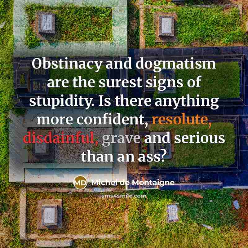 “Obstinacy and dogmatism are the surest signs of stupidity. Is there anything more confident, resolute, disdainful, grave and serious than an ass?” quote by Michel de Montaigne
