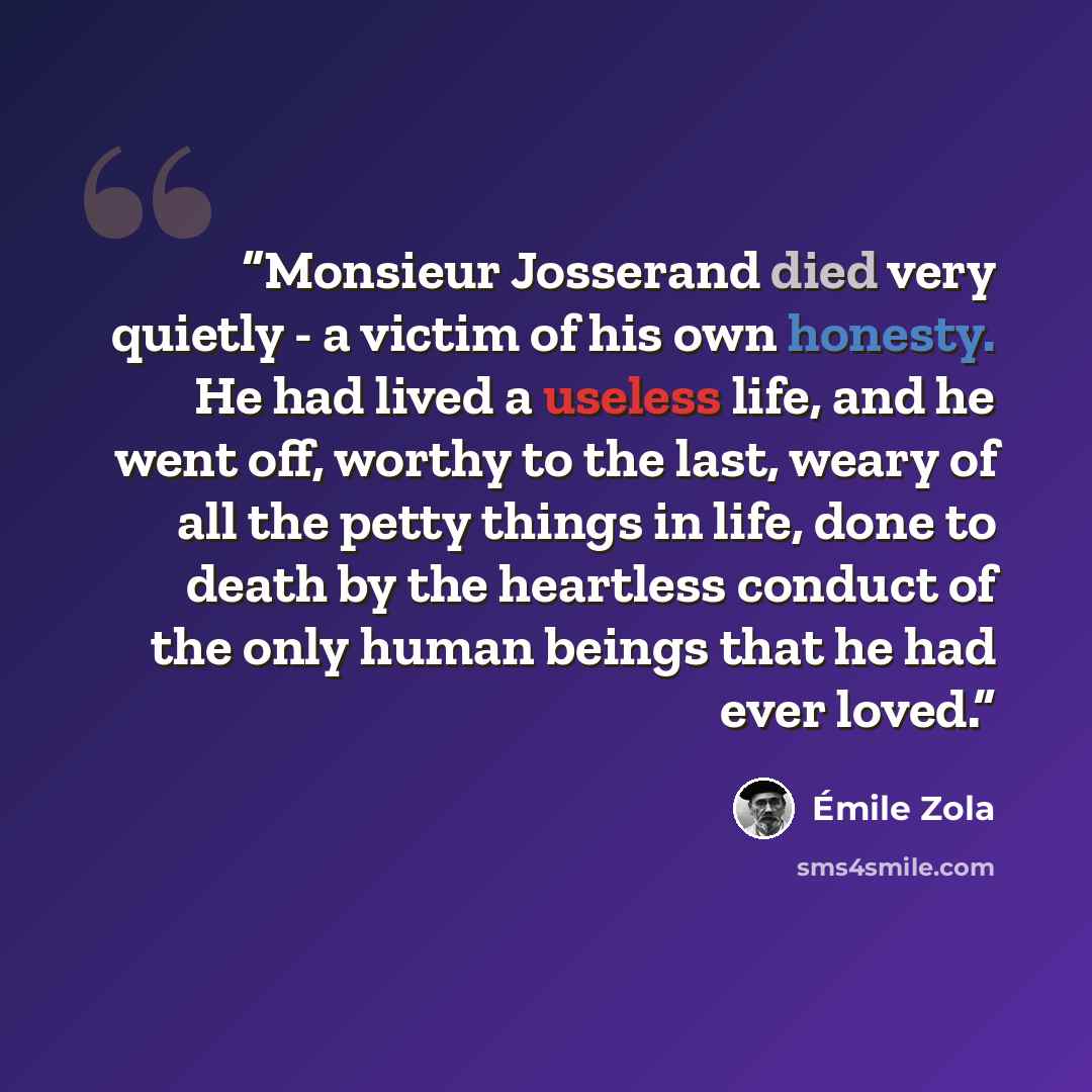 “Monsieur Josserand died very quietly - a victim of his own honesty. He had lived a useless life, and he went off, worthy to the last, weary of all the petty things in life, done to death by the heartless conduct of the only human beings that he had ever loved.” quote by Émile Zola