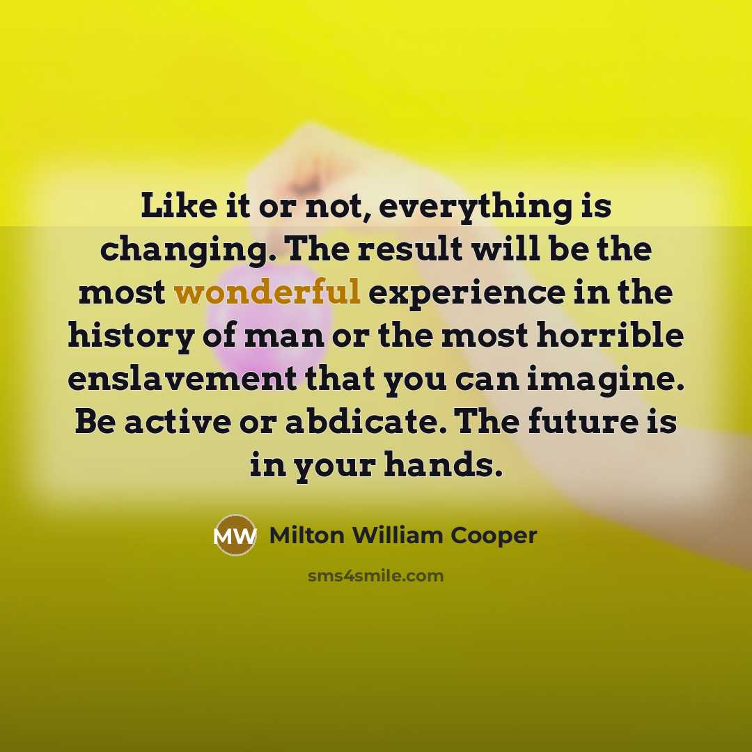 “Like it or not, everything is changing. The result will be the most wonderful experience in the history of man or the most horrible enslavement that you can imagine. Be active or abdicate. The future is in your hands.” quote by Milton William Cooper