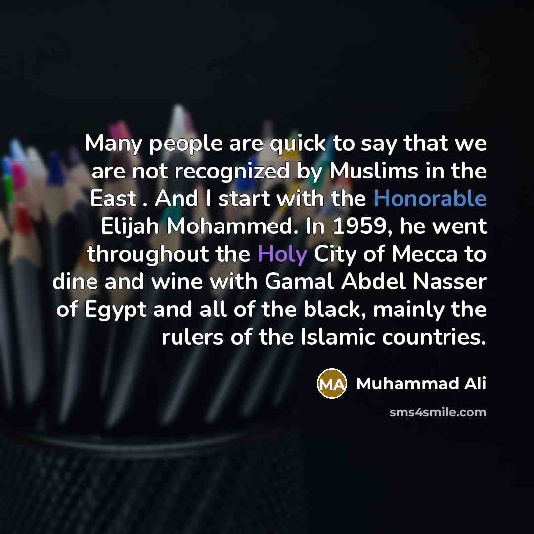 “Many people are quick to say that we are not recognized by Muslims in the East . And I start with the Honorable Elijah Mohammed. In 1959, he went throughout the Holy City of Mecca to dine and wine with Gamal Abdel Nasser of Egypt and all of the black, mainly the rulers of the Islamic countries.” quote by Muhammad Ali