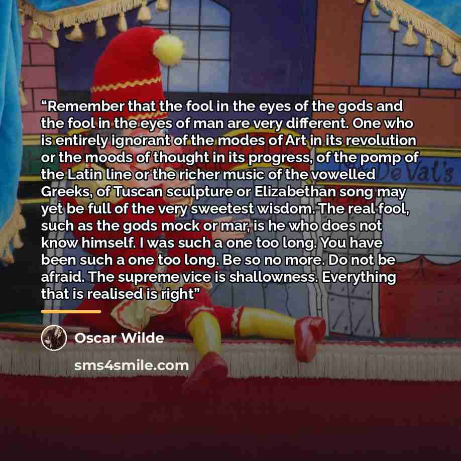 “Remember that the fool in the eyes of the gods and the fool in the eyes of man are very different. One who is entirely ignorant of the modes of Art in its revolution or the moods of thought in its progress, of the pomp of the Latin line or the richer music of the vowelled Greeks, of Tuscan…” quote by Oscar Wilde