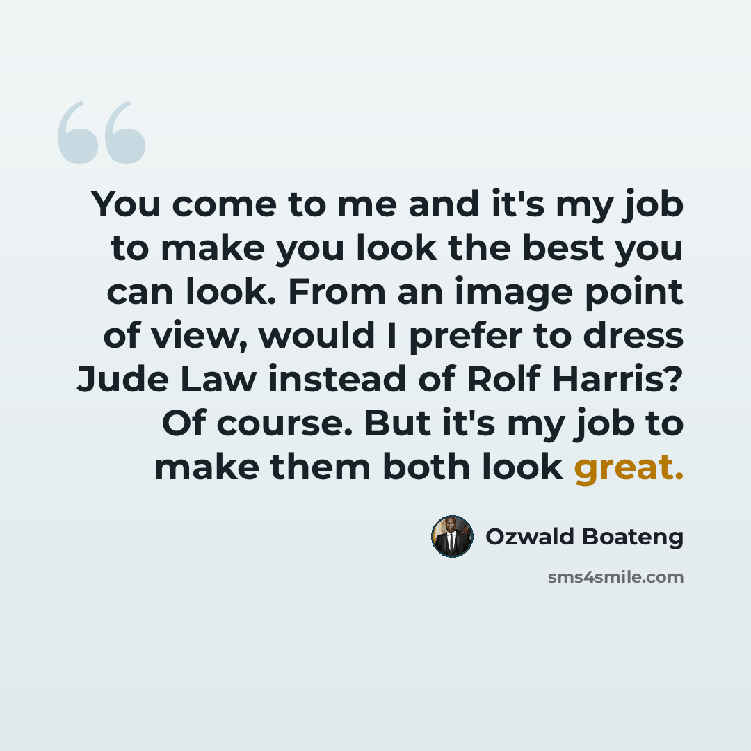 “You come to me and it's my job to make you look the best you can look. From an image point of view, would I prefer to dress Jude Law instead of Rolf Harris? Of course. But it's my job to make them both look great.” quote by Ozwald Boateng