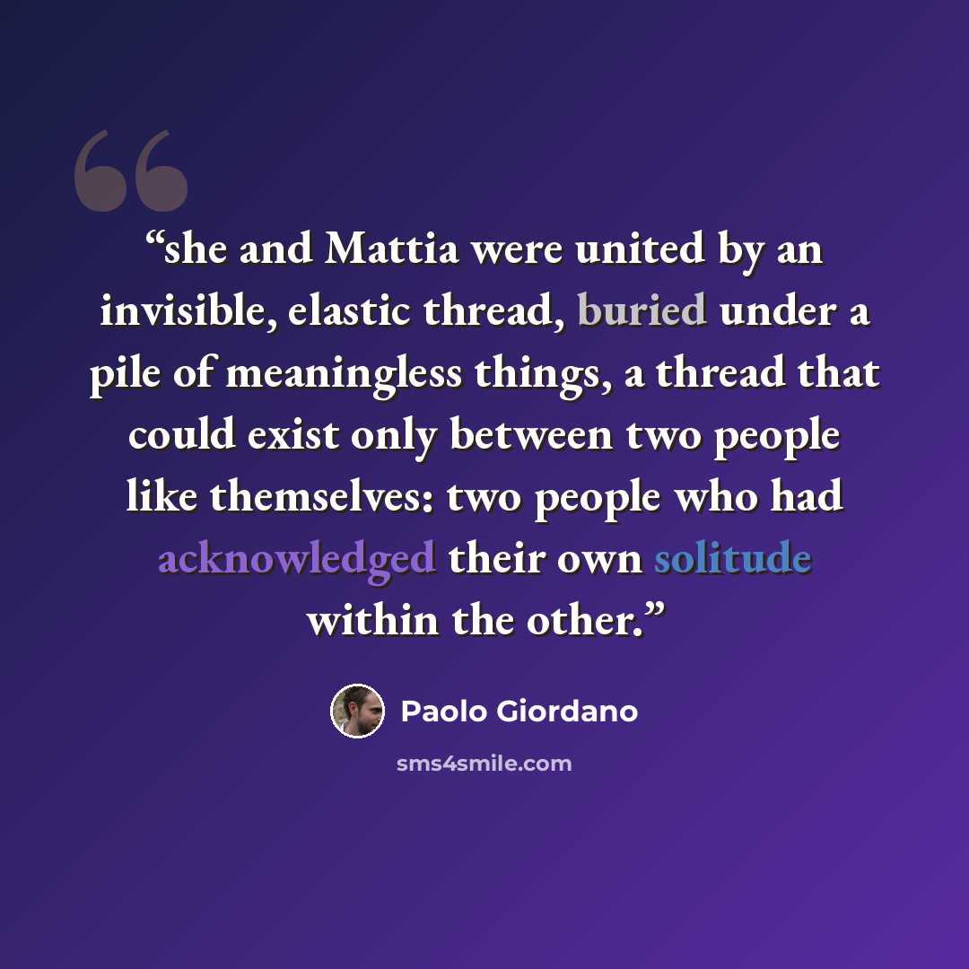 “she and Mattia were united by an invisible, elastic thread, buried under a pile of meaningless things, a thread that could exist only between two people like themselves: two people who had acknowledged their own solitude within the other.” quote by Paolo Giordano