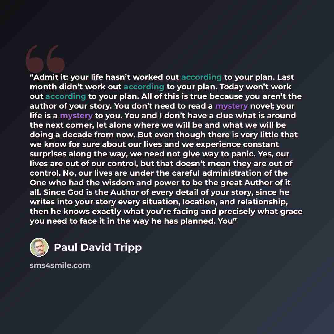 “Admit it: your life hasn’t worked out according to your plan. Last month didn’t work out according to your plan. Today won’t work out according to your plan. All of this is true because you aren’t the author of your story. You don’t need to read a mystery novel; your life is a mystery to you. You…” quote by Paul David Tripp