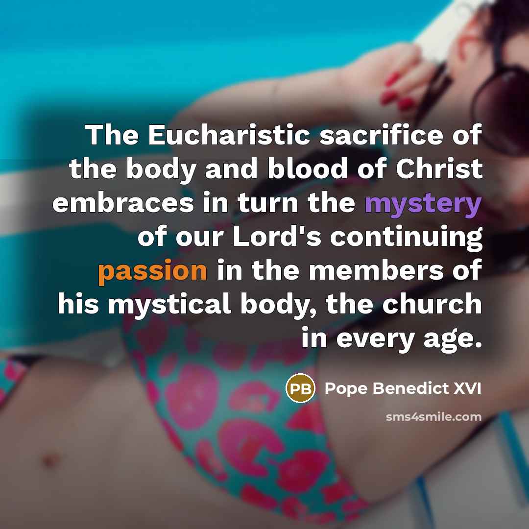 “The Eucharistic sacrifice of the body and blood of Christ embraces in turn the mystery of our Lord's continuing passion in the members of his mystical body, the church in every age.” quote by Pope Benedict XVI