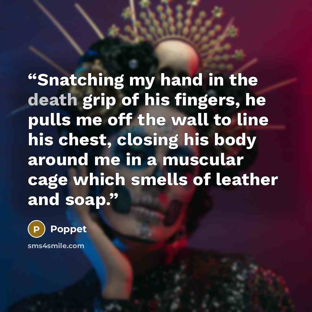 “Snatching my hand in the death grip of his fingers, he pulls me off the wall to line his chest, closing his body around me in a muscular cage which smells of leather and soap.” quote by Poppet