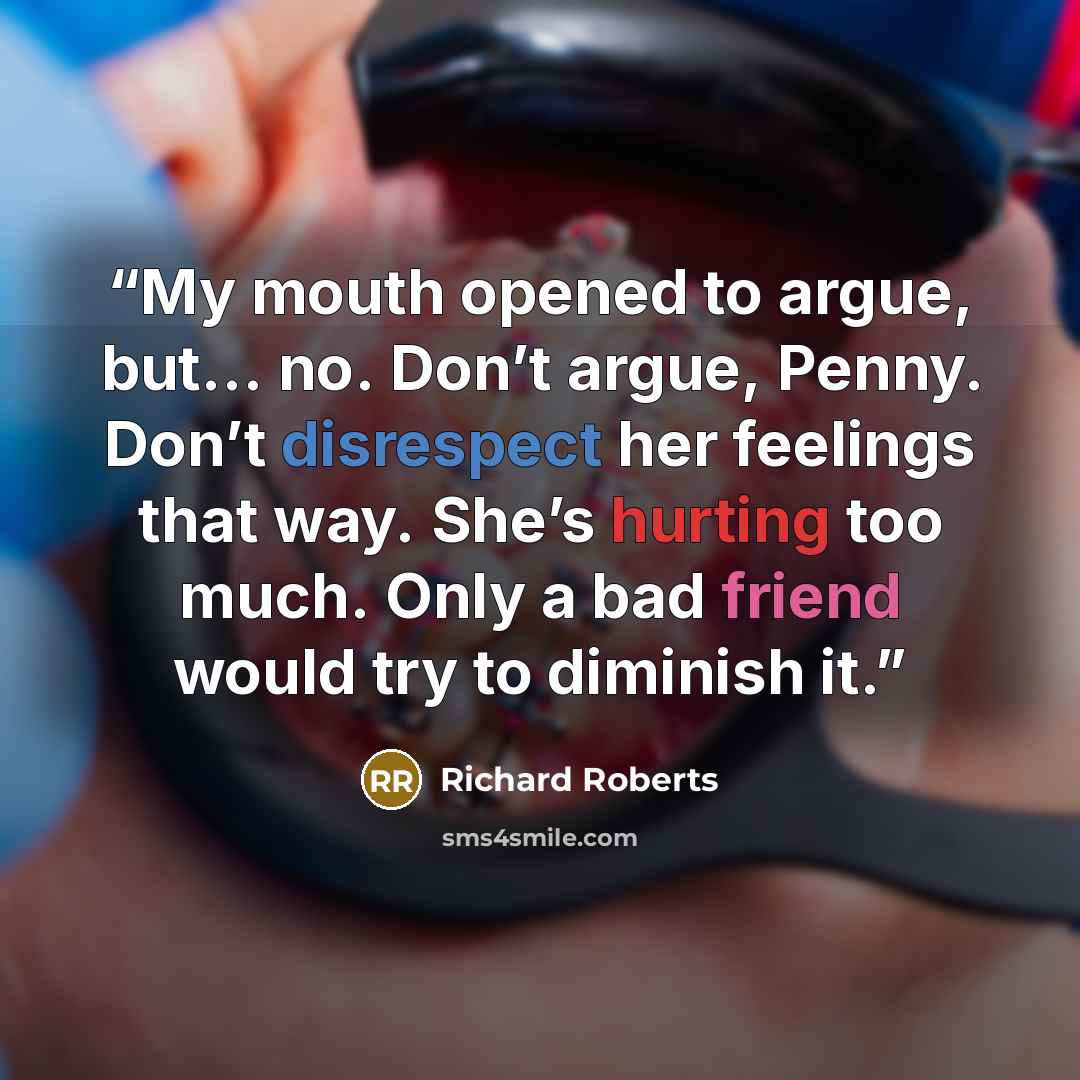 “My mouth opened to argue, but… no. Don’t argue, Penny. Don’t disrespect her feelings that way. She’s hurting too much. Only a bad friend would try to diminish it.” quote by Richard Roberts