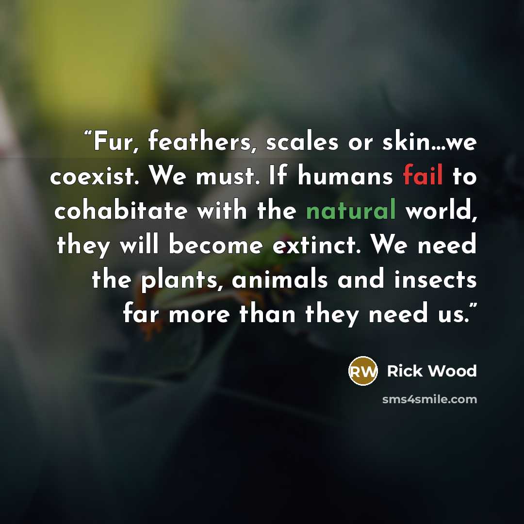 “Fur, feathers, scales or skin…we coexist. We must. If humans fail to cohabitate with the natural world, they will become extinct. We need the plants, animals and insects far more than they need us.” quote by Rick Wood