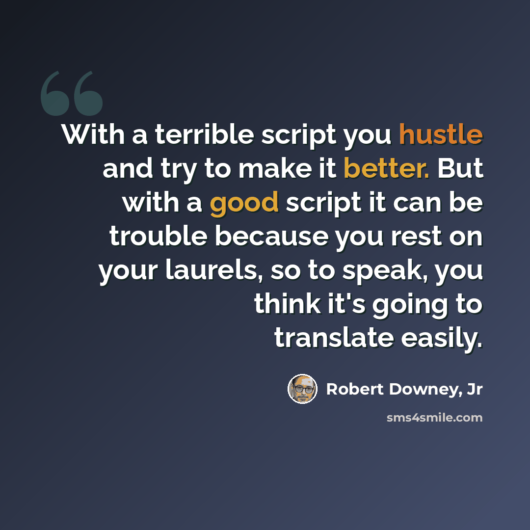 “With a terrible script you hustle and try to make it better. But with a good script it can be trouble because you rest on your laurels, so to speak, you think it's going to translate easily.” quote by Robert Downey, Jr